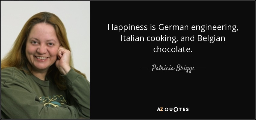 Happiness is German engineering, Italian cooking, and Belgian chocolate. - Patricia Briggs