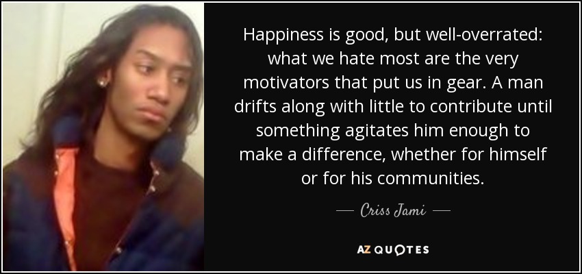 Happiness is good, but well-overrated: what we hate most are the very motivators that put us in gear. A man drifts along with little to contribute until something agitates him enough to make a difference, whether for himself or for his communities. - Criss Jami