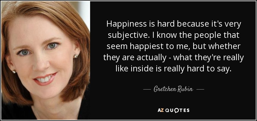 Happiness is hard because it's very subjective. I know the people that seem happiest to me, but whether they are actually - what they're really like inside is really hard to say. - Gretchen Rubin