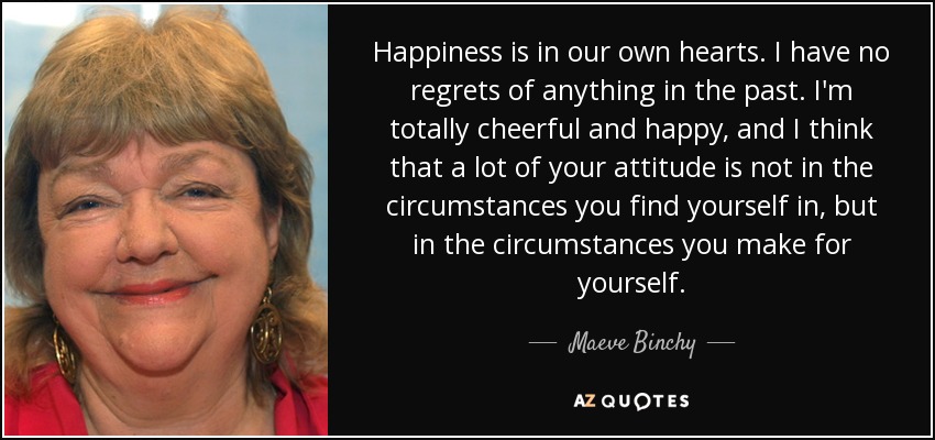 Happiness is in our own hearts. I have no regrets of anything in the past. I'm totally cheerful and happy, and I think that a lot of your attitude is not in the circumstances you find yourself in, but in the circumstances you make for yourself. - Maeve Binchy