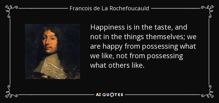 Happiness is in the taste, and not in the things themselves; we are happy from possessing what we like, not from possessing what others like. - Francois de La Rochefoucauld