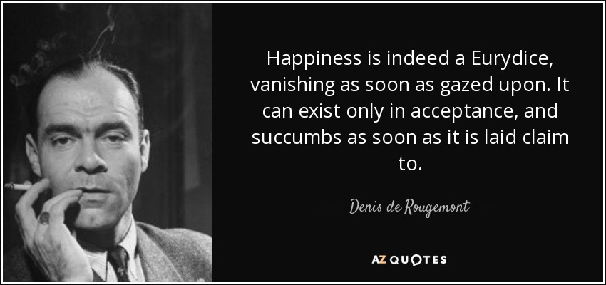 Happiness is indeed a Eurydice, vanishing as soon as gazed upon. It can exist only in acceptance, and succumbs as soon as it is laid claim to. - Denis de Rougemont