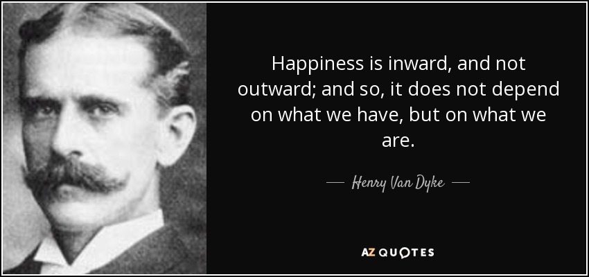 Happiness is inward, and not outward; and so, it does not depend on what we have, but on what we are. - Henry Van Dyke