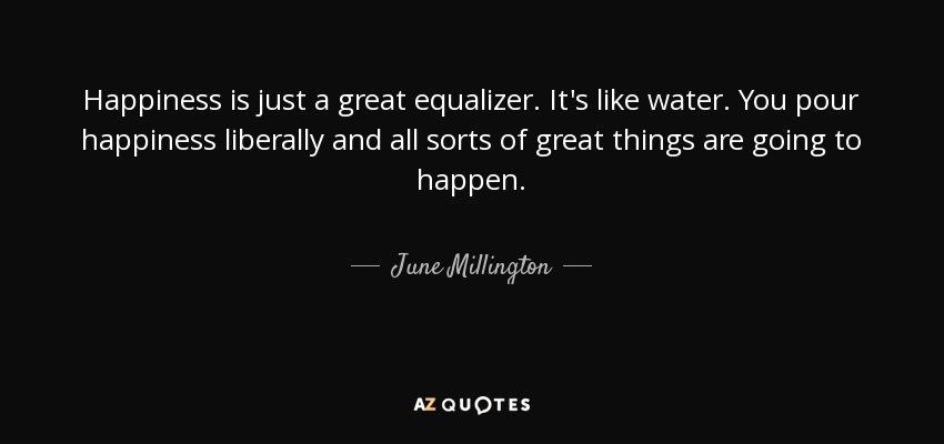 Happiness is just a great equalizer. It's like water. You pour happiness liberally and all sorts of great things are going to happen. - June Millington