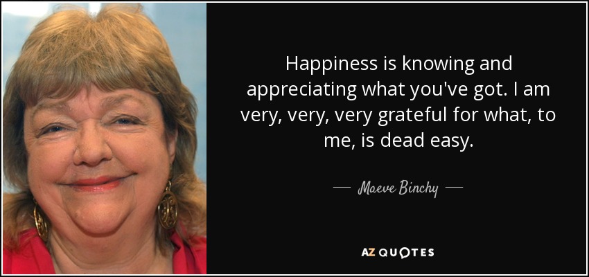 Happiness is knowing and appreciating what you've got. I am very, very, very grateful for what, to me, is dead easy. - Maeve Binchy