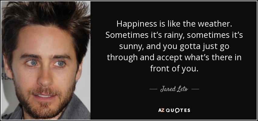Happiness is like the weather. Sometimes it’s rainy, sometimes it’s sunny, and you gotta just go through and accept what’s there in front of you. - Jared Leto