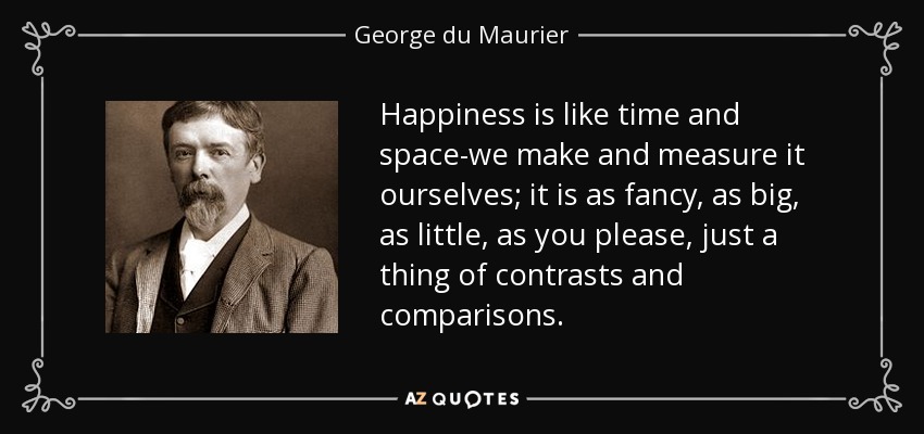 Happiness is like time and space-we make and measure it ourselves; it is as fancy, as big, as little, as you please, just a thing of contrasts and comparisons. - George du Maurier