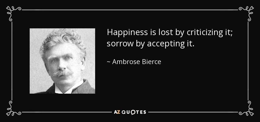 Happiness is lost by criticizing it; sorrow by accepting it. - Ambrose Bierce