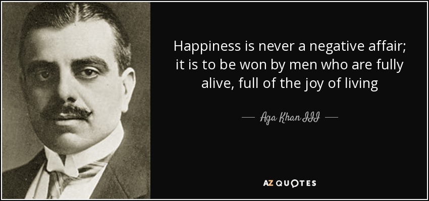 Happiness is never a negative affair; it is to be won by men who are fully alive, full of the joy of living - Aga Khan III
