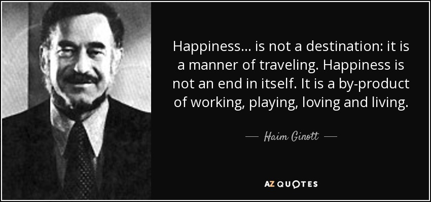 Happiness... is not a destination: it is a manner of traveling. Happiness is not an end in itself. It is a by-product of working, playing, loving and living. - Haim Ginott