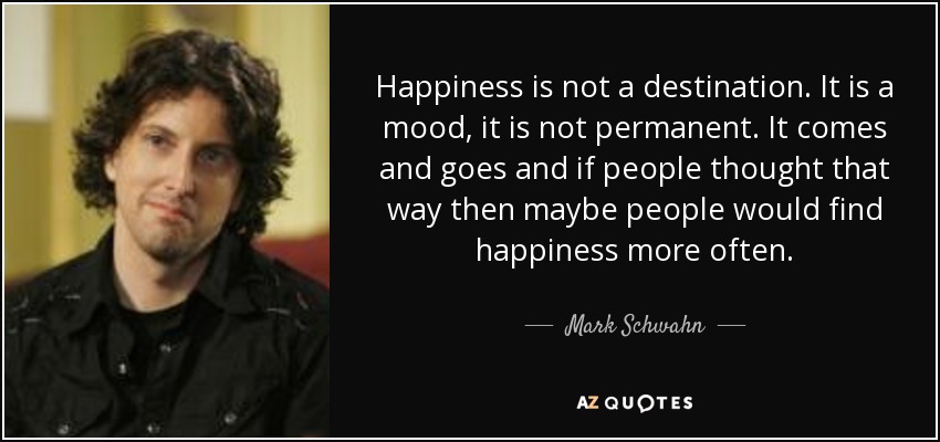 Happiness is not a destination. It is a mood, it is not permanent. It comes and goes and if people thought that way then maybe people would find happiness more often. - Mark Schwahn