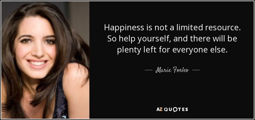 Happiness is not a limited resource. So help yourself, and there will be plenty left for everyone else. - Marie Forleo