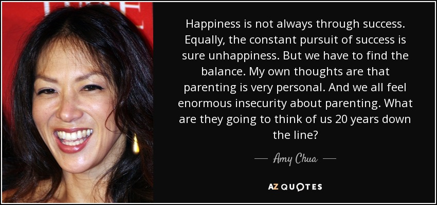 Happiness is not always through success. Equally, the constant pursuit of success is sure unhappiness. But we have to find the balance. My own thoughts are that parenting is very personal. And we all feel enormous insecurity about parenting. What are they going to think of us 20 years down the line? - Amy Chua