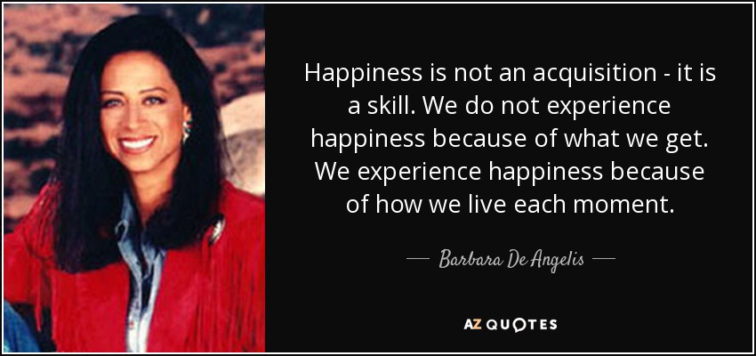Happiness is not an acquisition - it is a skill. We do not experience happiness because of what we get. We experience happiness because of how we live each moment. - Barbara De Angelis