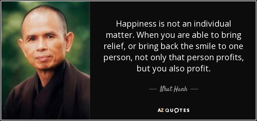 Happiness is not an individual matter. When you are able to bring relief, or bring back the smile to one person, not only that person profits, but you also profit. - Nhat Hanh