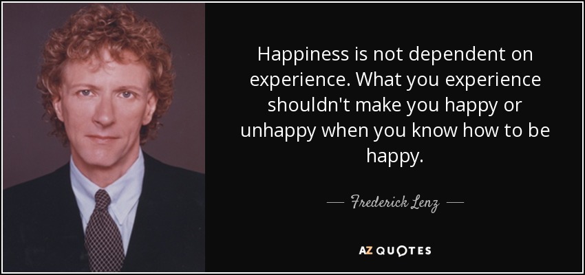 Happiness is not dependent on experience. What you experience shouldn't make you happy or unhappy when you know how to be happy. - Frederick Lenz