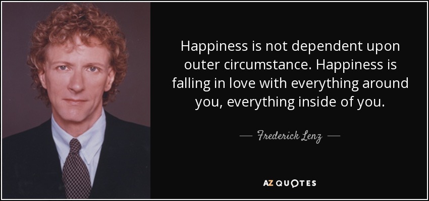 Happiness is not dependent upon outer circumstance. Happiness is falling in love with everything around you, everything inside of you. - Frederick Lenz