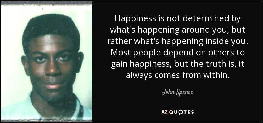 Happiness is not determined by what's happening around you, but rather what's happening inside you. Most people depend on others to gain happiness, but the truth is, it always comes from within. - John Spence