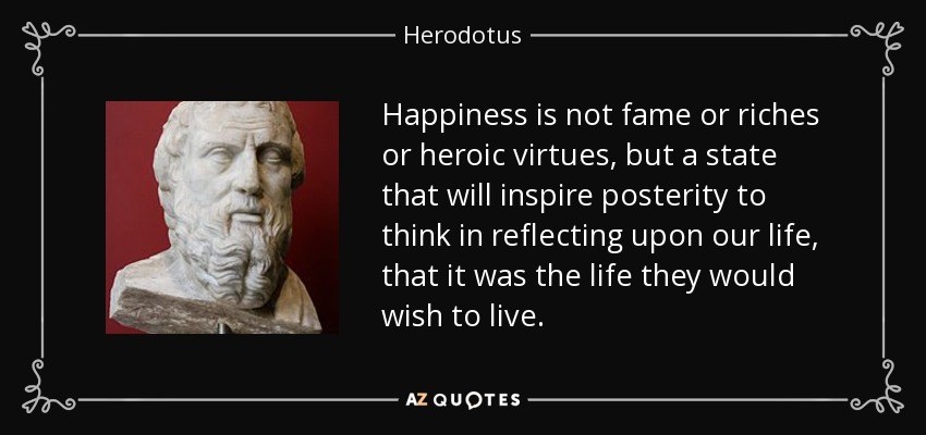 Happiness is not fame or riches or heroic virtues, but a state that will inspire posterity to think in reflecting upon our life, that it was the life they would wish to live. - Herodotus