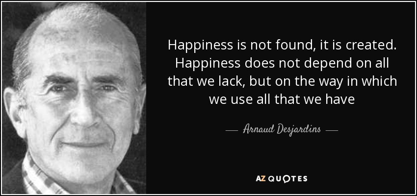 Happiness is not found, it is created. Happiness does not depend on all that we lack, but on the way in which we use all that we have - Arnaud Desjardins