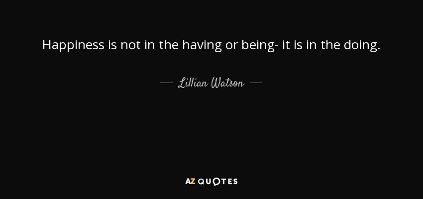 Happiness is not in the having or being- it is in the doing. - Lillian Watson