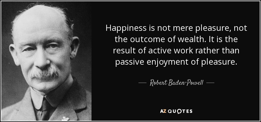 Happiness is not mere pleasure, not the outcome of wealth. It is the result of active work rather than passive enjoyment of pleasure. - Robert Baden-Powell