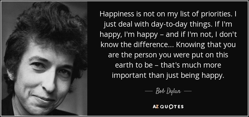Happiness is not on my list of priorities. I just deal with day-to-day things. If I'm happy, I'm happy – and if I'm not, I don't know the difference... Knowing that you are the person you were put on this earth to be – that's much more important than just being happy. - Bob Dylan