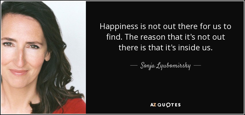 Happiness is not out there for us to find. The reason that it's not out there is that it's inside us. - Sonja Lyubomirsky