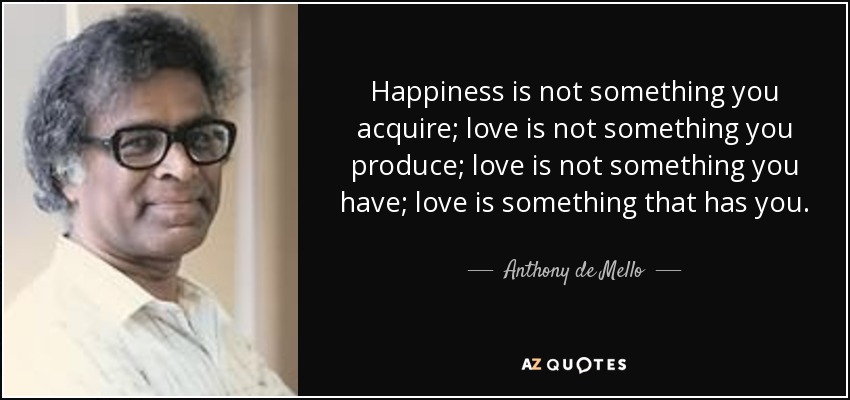 Happiness is not something you acquire; love is not something you produce; love is not something you have; love is something that has you. - Anthony de Mello