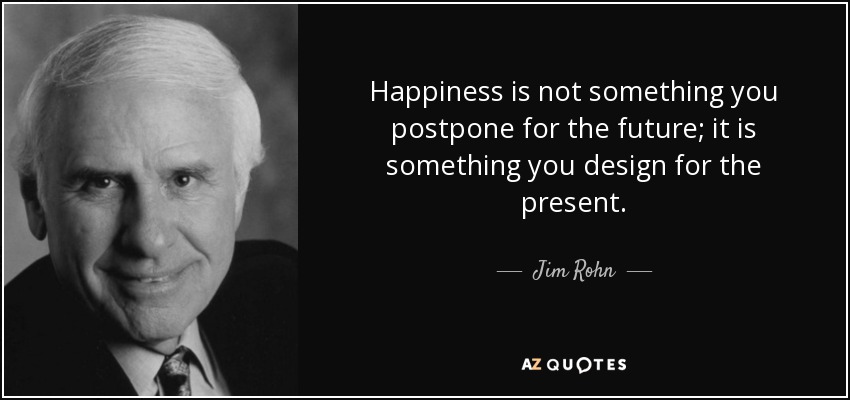 Happiness is not something you postpone for the future; it is something you design for the present. - Jim Rohn