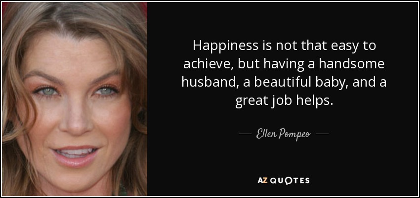 Happiness is not that easy to achieve, but having a handsome husband, a beautiful baby, and a great job helps. - Ellen Pompeo