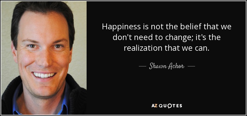 Happiness is not the belief that we don't need to change; it's the realization that we can. - Shawn Achor