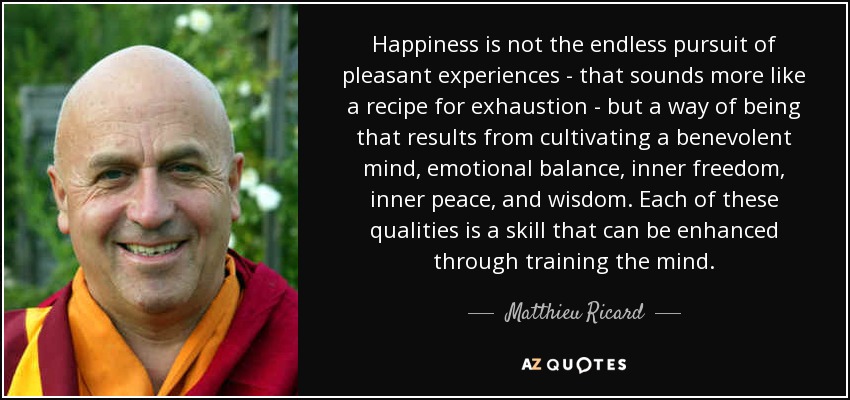 Happiness is not the endless pursuit of pleasant experiences - that sounds more like a recipe for exhaustion - but a way of being that results from cultivating a benevolent mind, emotional balance, inner freedom, inner peace, and wisdom. Each of these qualities is a skill that can be enhanced through training the mind. - Matthieu Ricard