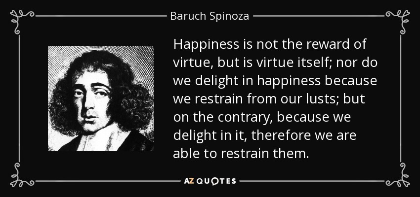 Happiness is not the reward of virtue, but is virtue itself; nor do we delight in happiness because we restrain from our lusts; but on the contrary, because we delight in it, therefore we are able to restrain them. - Baruch Spinoza