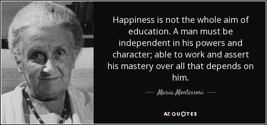 Happiness is not the whole aim of education. A man must be independent in his powers and character; able to work and assert his mastery over all that depends on him. - Maria Montessori