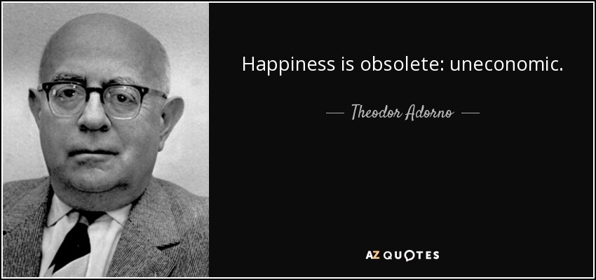 Happiness is obsolete: uneconomic. - Theodor Adorno