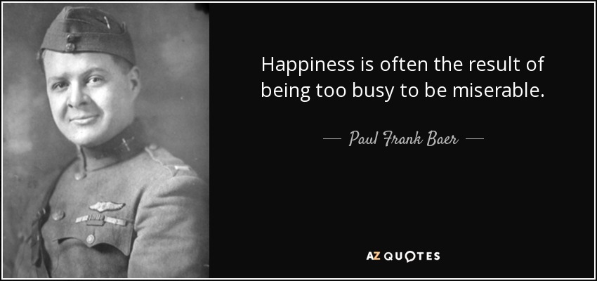 Happiness is often the result of being too busy to be miserable. - Paul Frank Baer