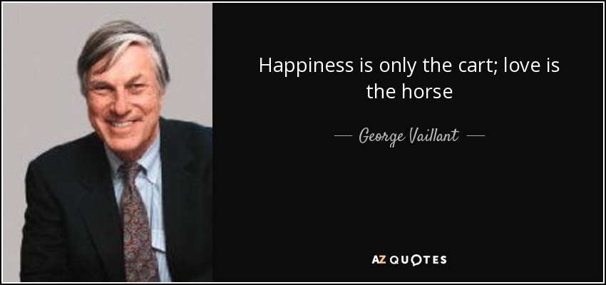 Happiness is only the cart; love is the horse - George Vaillant