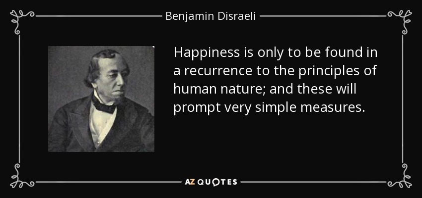 Happiness is only to be found in a recurrence to the principles of human nature; and these will prompt very simple measures. - Benjamin Disraeli