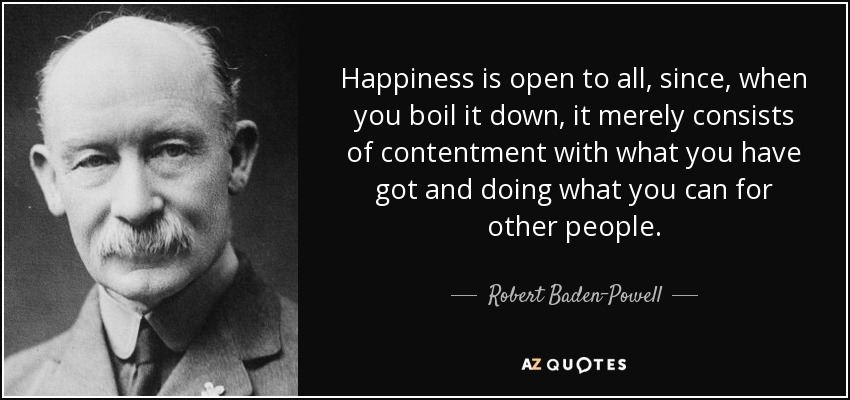 Happiness is open to all, since, when you boil it down, it merely consists of contentment with what you have got and doing what you can for other people. - Robert Baden-Powell