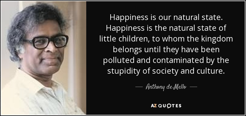 Happiness is our natural state. Happiness is the natural state of little children, to whom the kingdom belongs until they have been polluted and contaminated by the stupidity of society and culture. - Anthony de Mello