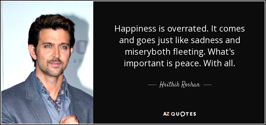 Happiness is overrated. It comes and goes just like sadness and miseryboth fleeting. What's important is peace. With all. - Hrithik Roshan