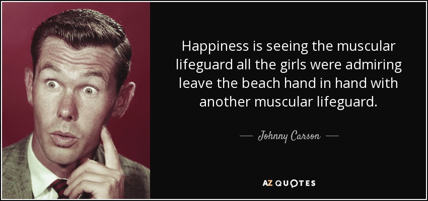 Happiness is seeing the muscular lifeguard all the girls were admiring leave the beach hand in hand with another muscular lifeguard. - Johnny Carson