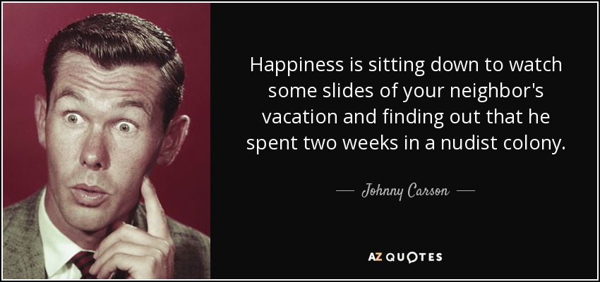 Happiness is sitting down to watch some slides of your neighbor's vacation and finding out that he spent two weeks in a nudist colony. - Johnny Carson