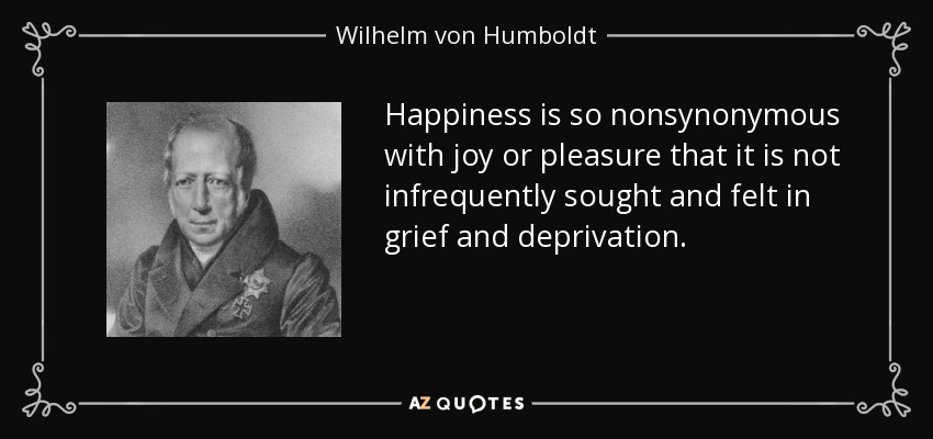Happiness is so nonsynonymous with joy or pleasure that it is not infrequently sought and felt in grief and deprivation. - Wilhelm von Humboldt
