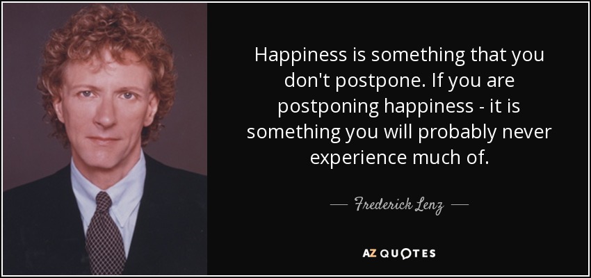 Happiness is something that you don't postpone. If you are postponing happiness - it is something you will probably never experience much of. - Frederick Lenz