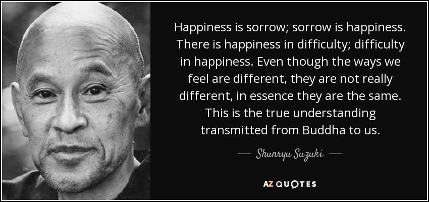 Happiness is sorrow; sorrow is happiness. There is happiness in difficulty; difficulty in happiness. Even though the ways we feel are different, they are not really different, in essence they are the same. This is the true understanding transmitted from Buddha to us. - Shunryu Suzuki