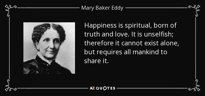 Happiness is spiritual, born of truth and love. It is unselfish; therefore it cannot exist alone, but requires all mankind to share it. - Mary Baker Eddy
