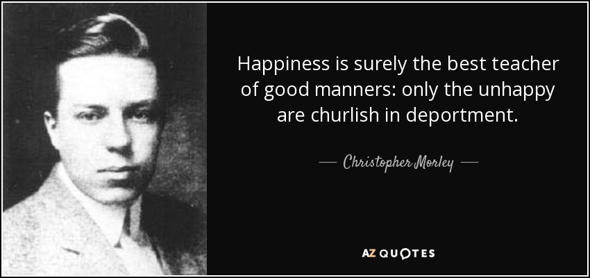 Happiness is surely the best teacher of good manners: only the unhappy are churlish in deportment. - Christopher Morley