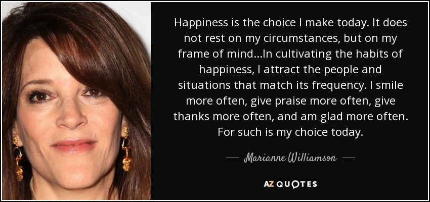 Happiness is the choice I make today. It does not rest on my circumstances, but on my frame of mind...In cultivating the habits of happiness, I attract the people and situations that match its frequency. I smile more often, give praise more often, give thanks more often, and am glad more often. For such is my choice today. - Marianne Williamson